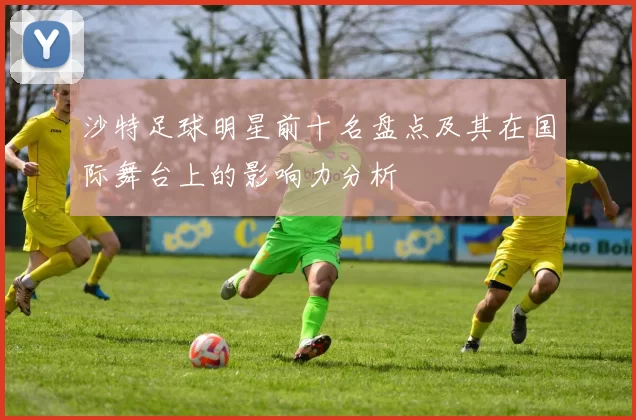 沙特足球明星前十名盘点及其在国际舞台上的影响力分析