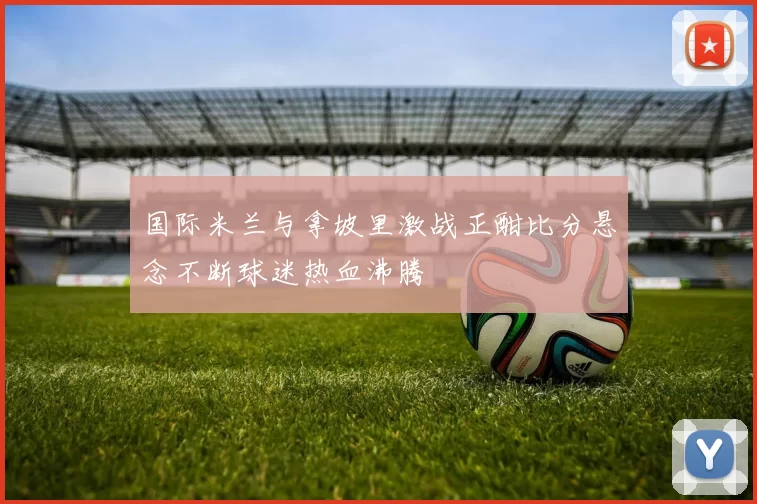 国际米兰与拿坡里激战正酣比分悬念不断球迷热血沸腾