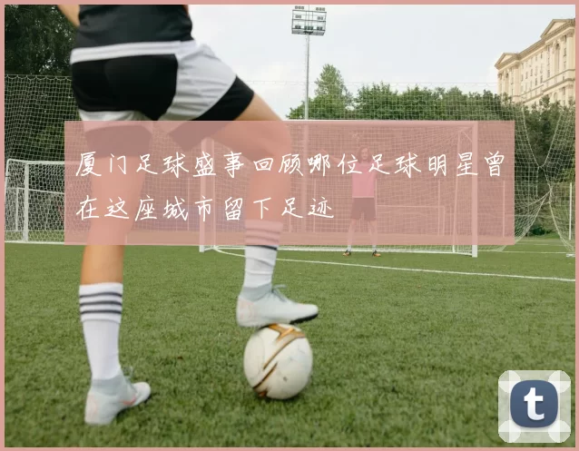厦门足球盛事回顾哪位足球明星曾在这座城市留下足迹