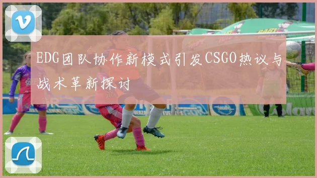 EDG团队协作新模式引发CSGO热议与战术革新探讨
