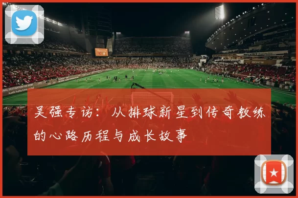 吴强专访：从排球新星到传奇教练的心路历程与成长故事
