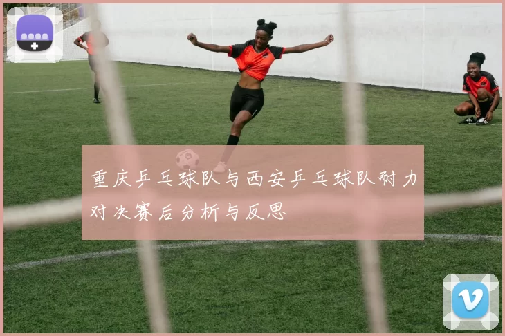 重庆乒乓球队与西安乒乓球队耐力对决赛后分析与反思