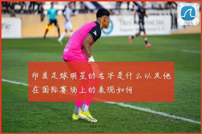 印度足球明星的名字是什么以及他在国际赛场上的表现如何