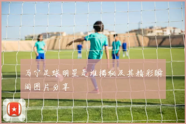 马宁足球明星是谁揭秘及其精彩瞬间图片分享