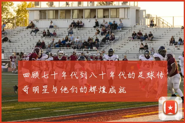 回顾七十年代到八十年代的足球传奇明星与他们的辉煌成就