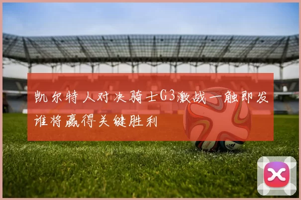 凯尔特人对决骑士G3激战一触即发谁将赢得关键胜利