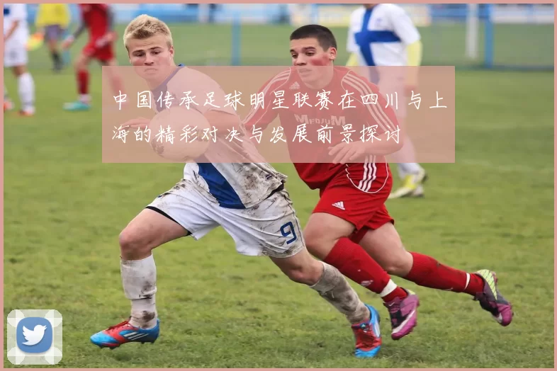 中国传承足球明星联赛在四川与上海的精彩对决与发展前景探讨