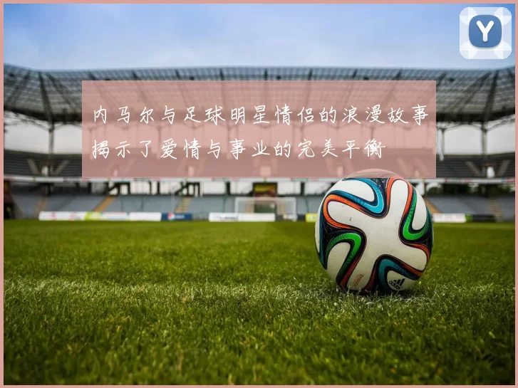 内马尔与足球明星情侣的浪漫故事揭示了爱情与事业的完美平衡