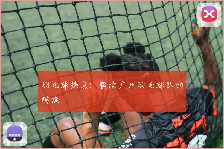 羽毛球热点：解读广州羽毛球队的转换