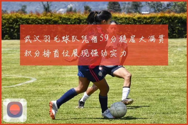 武汉羽毛球队凭借59分稳居大满贯积分榜首位展现强劲实力