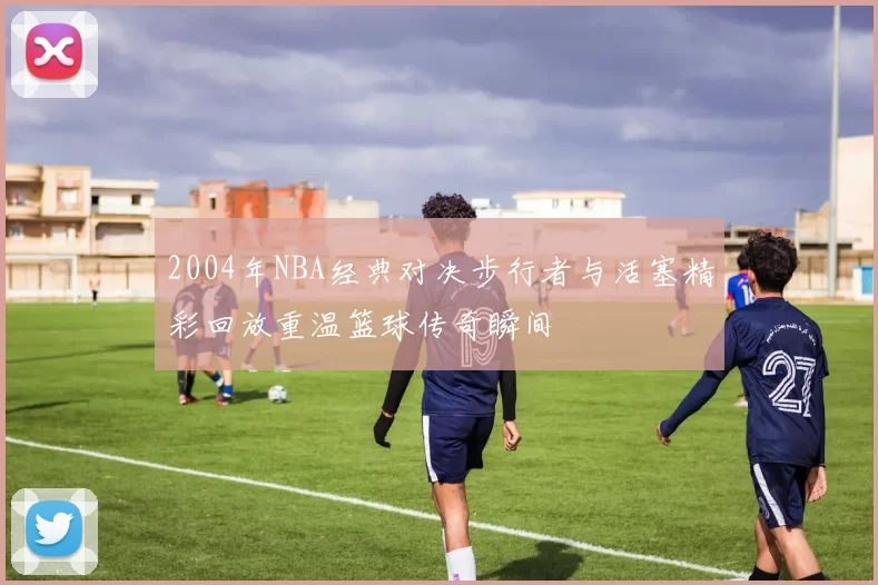2004年NBA经典对决步行者与活塞精彩回放重温篮球传奇瞬间