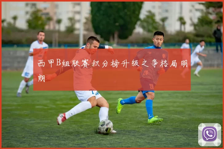 西甲B组联赛积分榜升级之争格局明朗