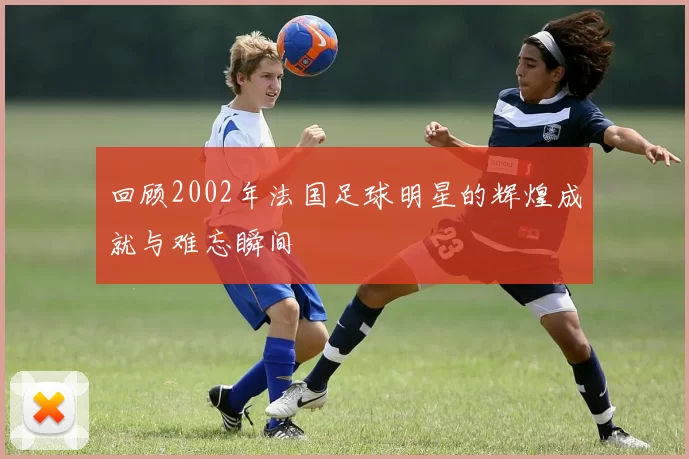 回顾2002年法国足球明星的辉煌成就与难忘瞬间