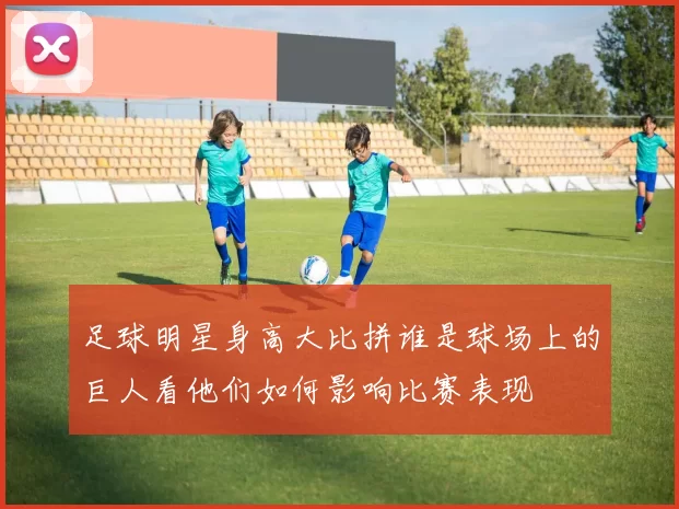 足球明星身高大比拼谁是球场上的巨人看他们如何影响比赛表现