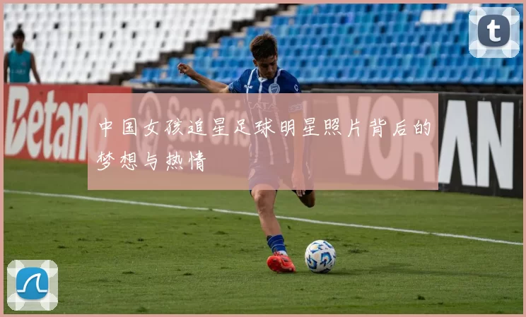 中国女孩追星足球明星照片背后的梦想与热情