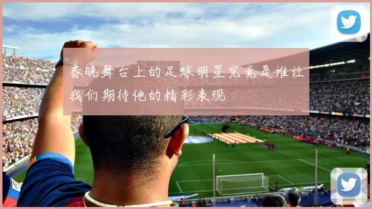 春晚舞台上的足球明星究竟是谁让我们期待他的精彩表现