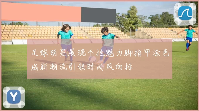 足球明星展现个性魅力脚指甲涂色成新潮流引领时尚风向标