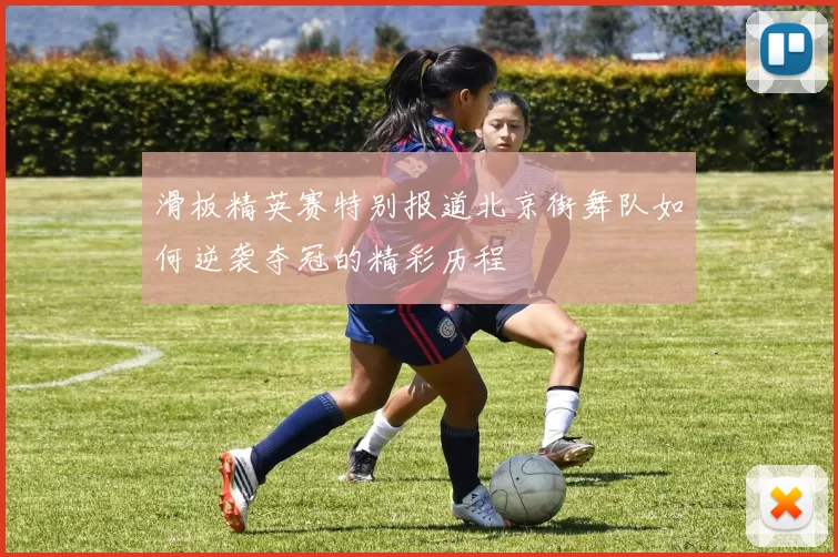 滑板精英赛特别报道北京街舞队如何逆袭夺冠的精彩历程