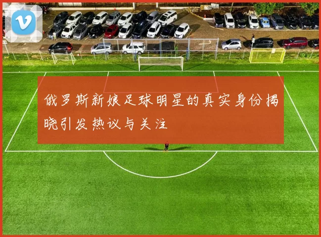 俄罗斯新娘足球明星的真实身份揭晓引发热议与关注