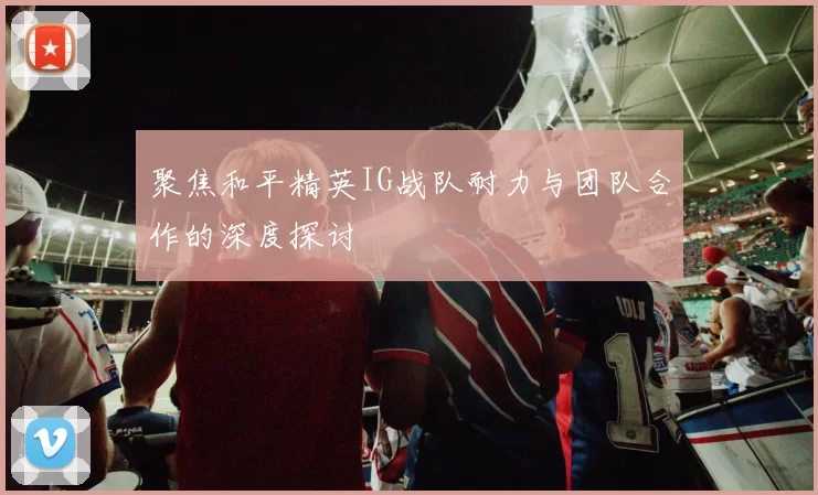 聚焦和平精英IG战队耐力与团队合作的深度探讨