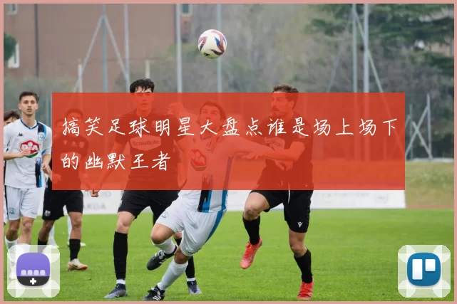 搞笑足球明星大盘点谁是场上场下的幽默王者