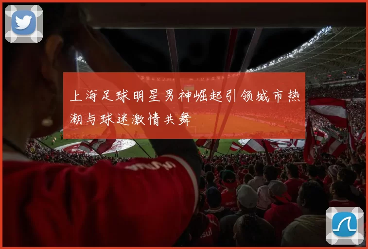 上海足球明星男神崛起引领城市热潮与球迷激情共舞