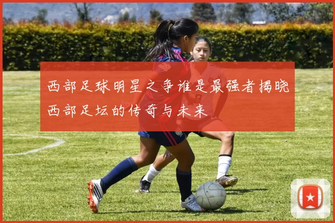 西部足球明星之争谁是最强者揭晓西部足坛的传奇与未来
