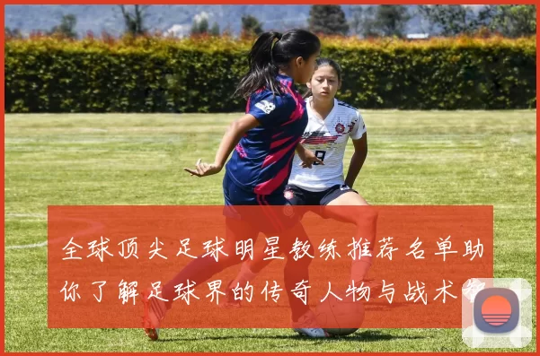 全球顶尖足球明星教练推荐名单助你了解足球界的传奇人物与战术智慧