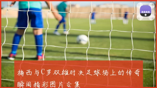 梅西与C罗双雄对决足球场上的传奇瞬间精彩图片合集