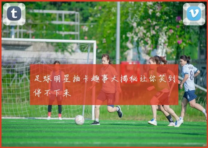 足球明星抽卡趣事大揭秘让你笑到停不下来
