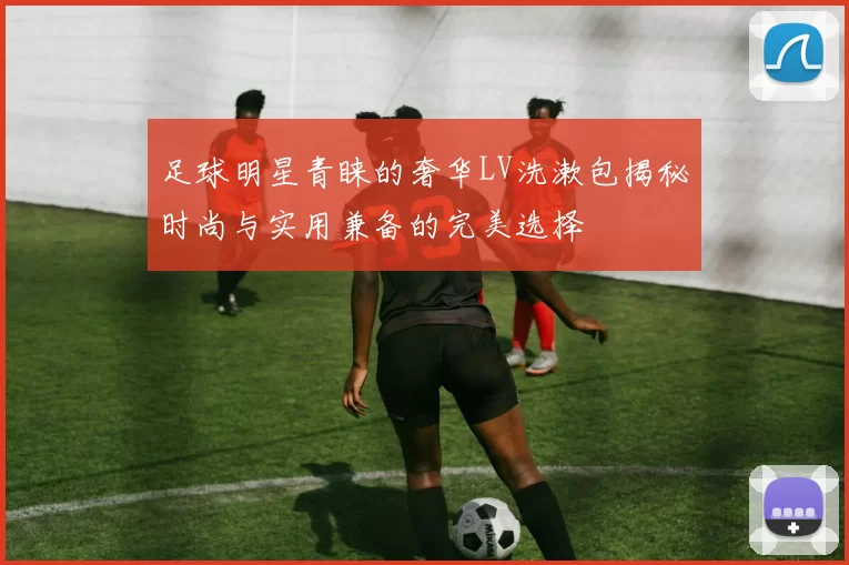 足球明星青睐的奢华LV洗漱包揭秘时尚与实用兼备的完美选择