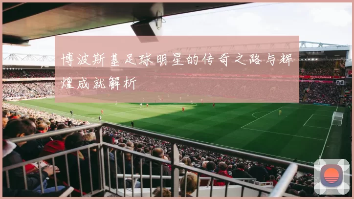 博波斯基足球明星的传奇之路与辉煌成就解析