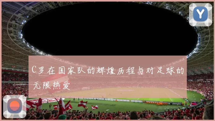 C罗在国家队的辉煌历程与对足球的无限热爱