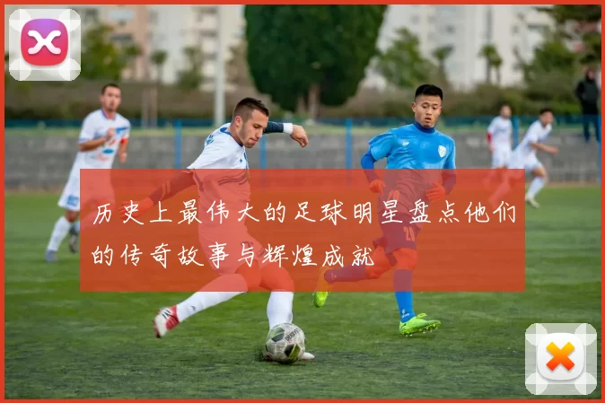 历史上最伟大的足球明星盘点他们的传奇故事与辉煌成就