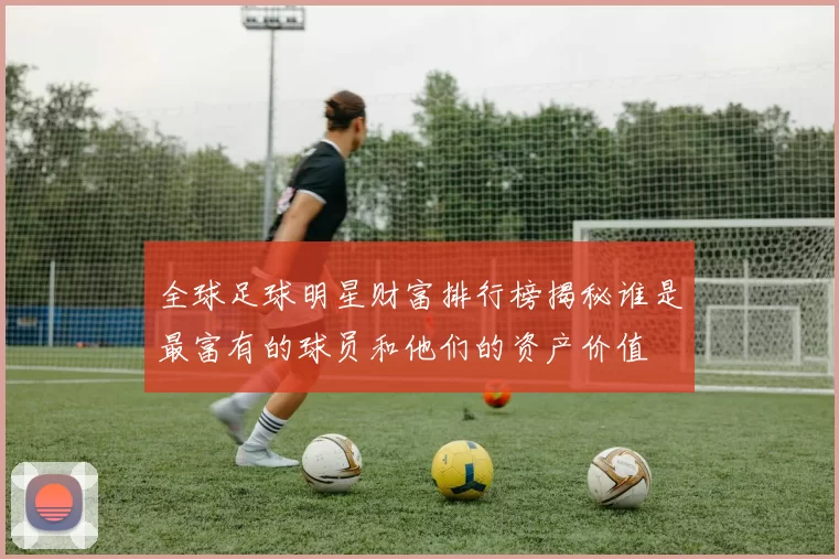 全球足球明星财富排行榜揭秘谁是最富有的球员和他们的资产价值