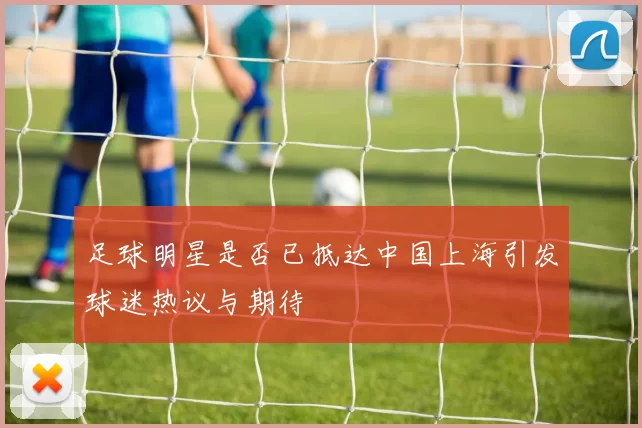 足球明星是否已抵达中国上海引发球迷热议与期待