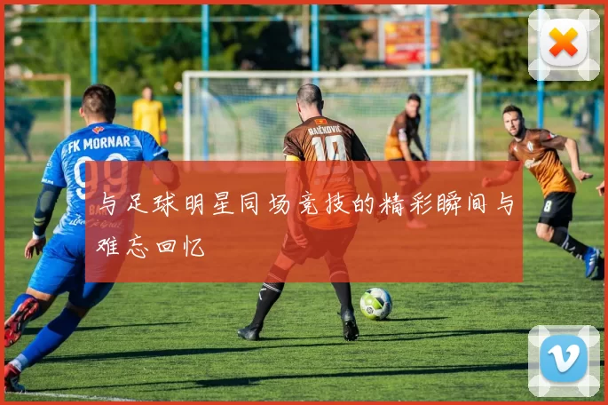 与足球明星同场竞技的精彩瞬间与难忘回忆