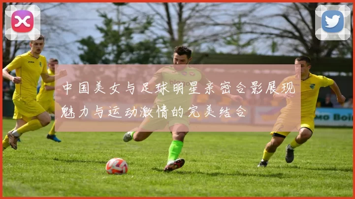 中国美女与足球明星亲密合影展现魅力与运动激情的完美结合