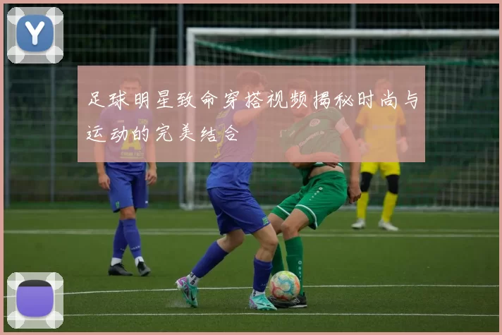 足球明星致命穿搭视频揭秘时尚与运动的完美结合