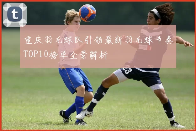 重庆羽毛球队引领最新羽毛球节奏TOP10榜单全景解析