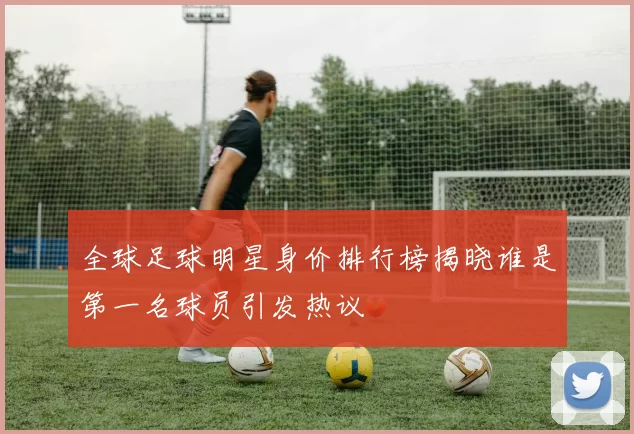 全球足球明星身价排行榜揭晓谁是第一名球员引发热议