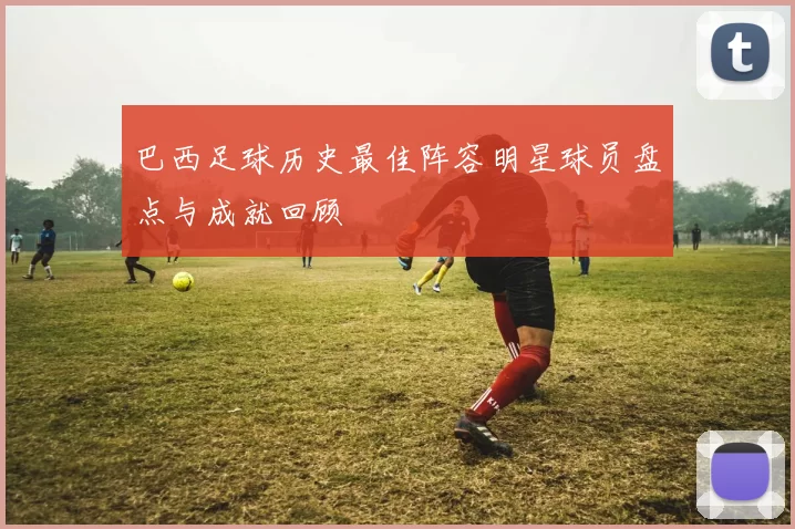 巴西足球历史最佳阵容明星球员盘点与成就回顾