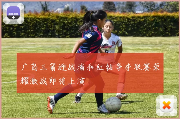 广岛三箭迎战浦和红钻争夺联赛荣耀激战即将上演