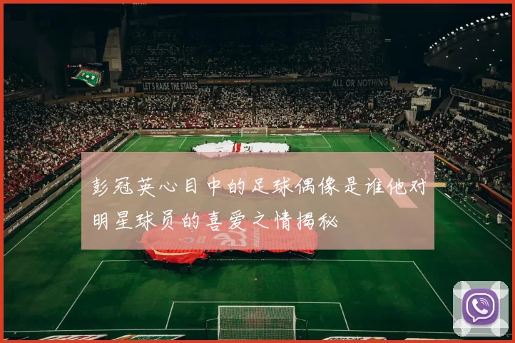 彭冠英心目中的足球偶像是谁他对明星球员的喜爱之情揭秘