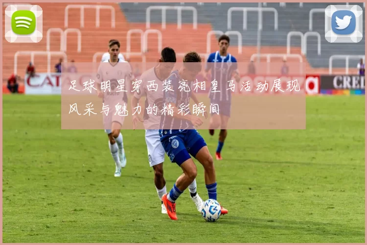 足球明星穿西装亮相皇马活动展现风采与魅力的精彩瞬间
