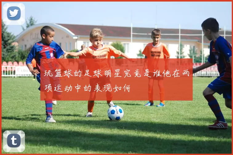 玩篮球的足球明星究竟是谁他在两项运动中的表现如何