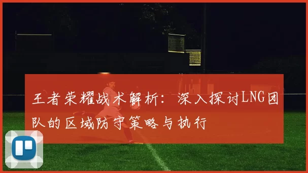 王者荣耀战术解析：深入探讨LNG团队的区域防守策略与执行