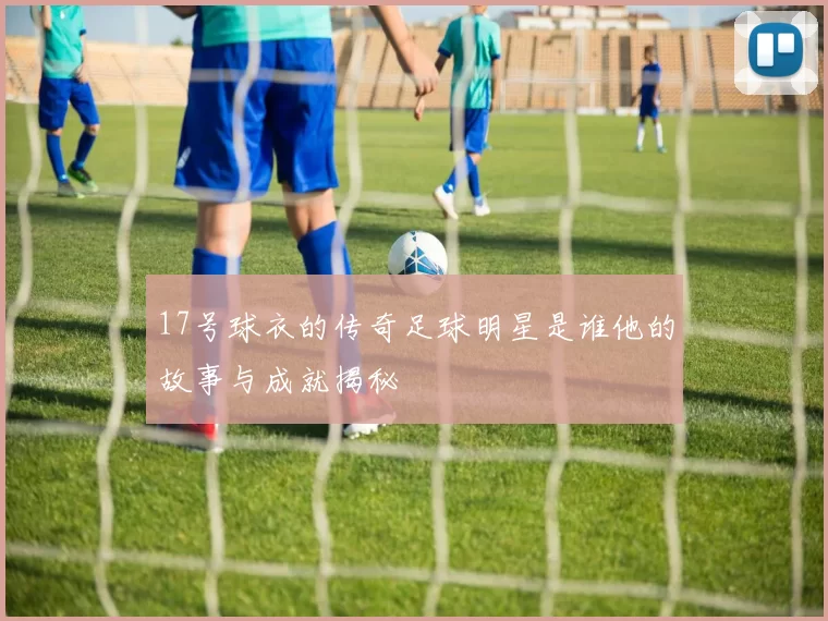 17号球衣的传奇足球明星是谁他的故事与成就揭秘