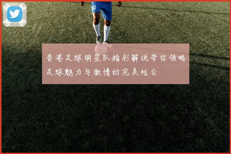 香港足球明星队精彩解说带你领略足球魅力与激情的完美结合