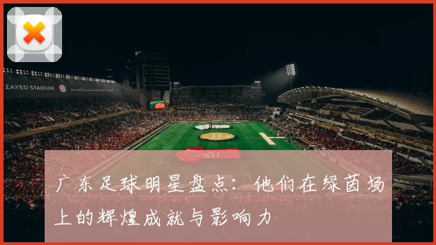 广东足球明星盘点：他们在绿茵场上的辉煌成就与影响力